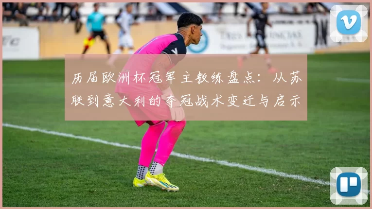 历届欧洲杯冠军主教练盘点：从苏联到意大利的夺冠战术变迁与启示