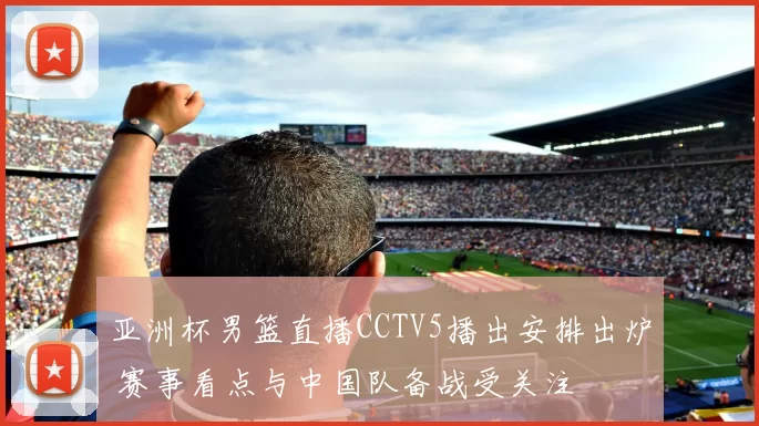 亚洲杯男篮直播CCTV5播出安排出炉 赛事看点与中国队备战受关注