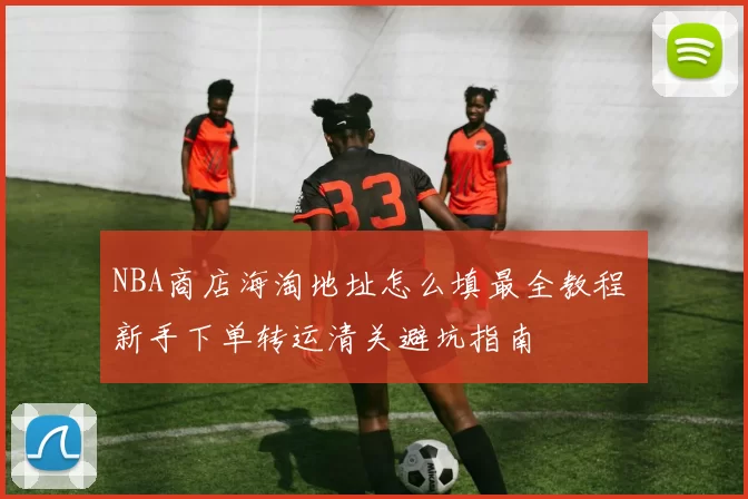 NBA商店海淘地址怎么填最全教程 新手下单转运清关避坑指南