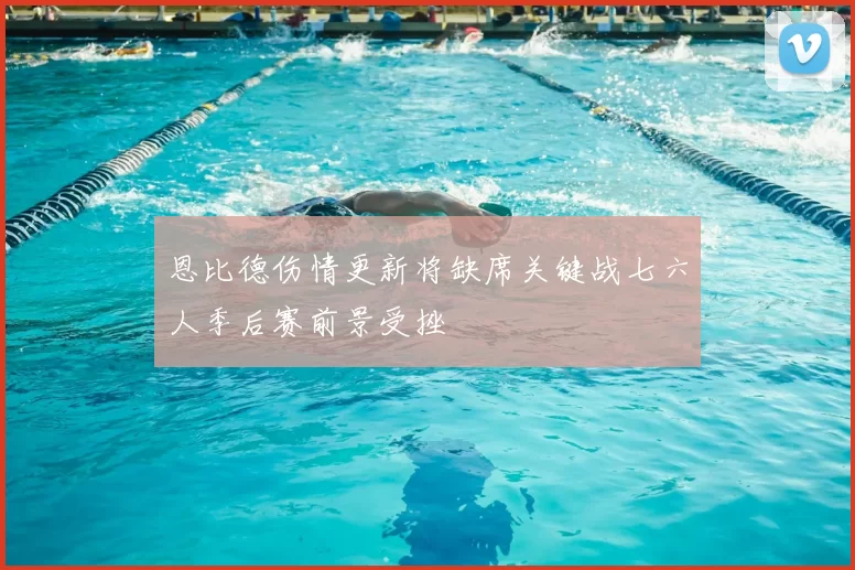 恩比德伤情更新将缺席关键战七六人季后赛前景受挫