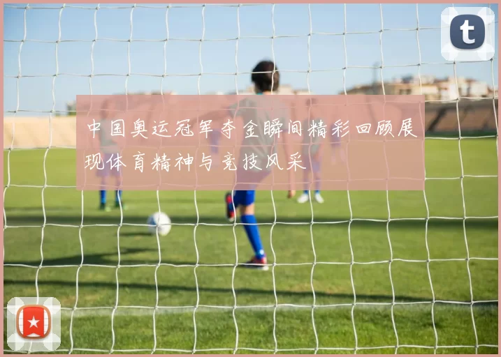 中国奥运冠军夺金瞬间精彩回顾展现体育精神与竞技风采