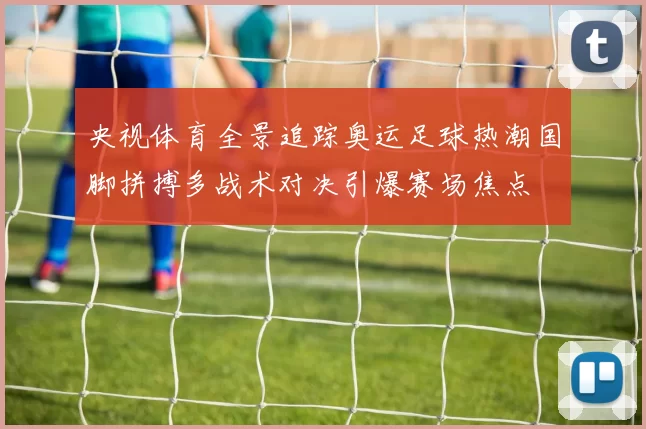 央视体育全景追踪奥运足球热潮国脚拼搏多战术对决引爆赛场焦点
