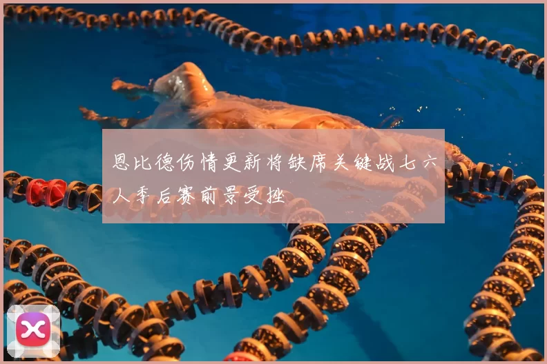 恩比德伤情更新将缺席关键战七六人季后赛前景受挫