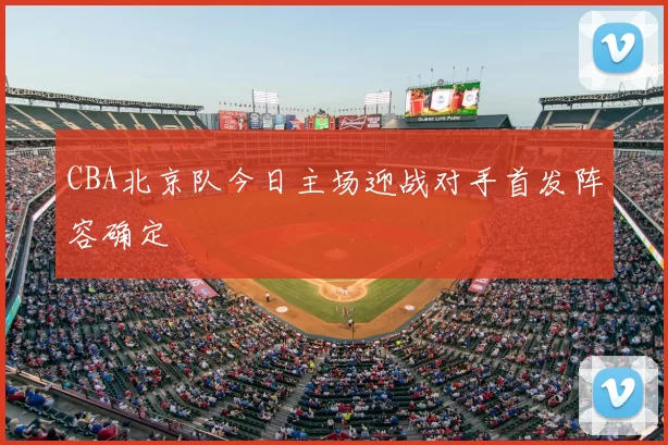CBA北京队今日主场迎战对手首发阵容确定