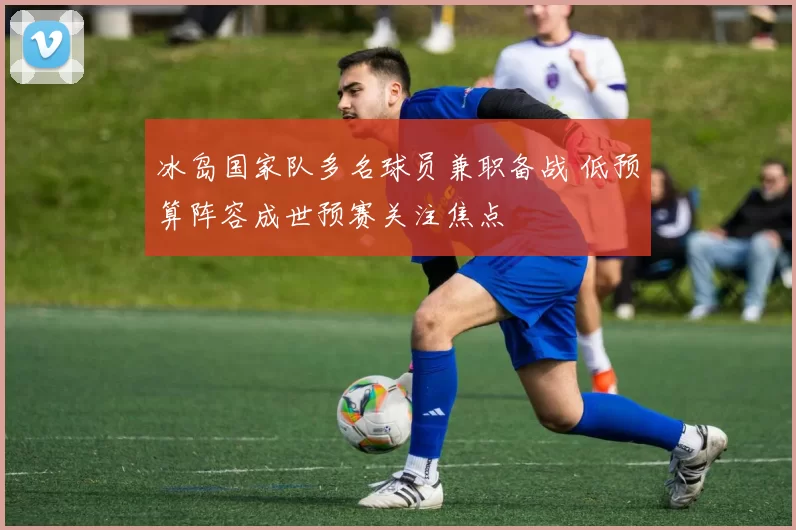冰岛国家队多名球员兼职备战 低预算阵容成世预赛关注焦点