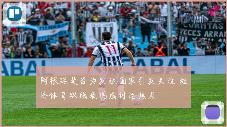 阿根廷是否为发达国家引发关注 经济体育双线表现成讨论焦点