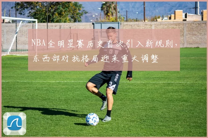 NBA全明星赛历史首次引入新规则，东西部对抗格局迎来重大调整