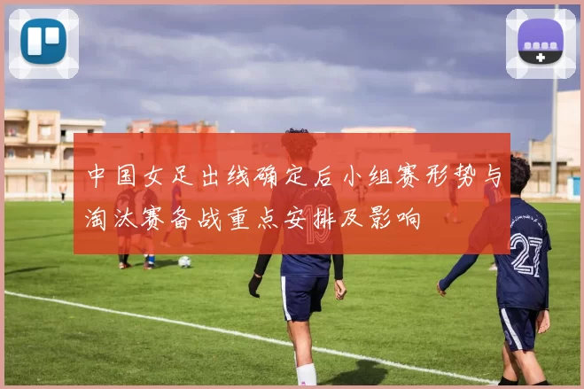 中国女足出线确定后小组赛形势与淘汰赛备战重点安排及影响