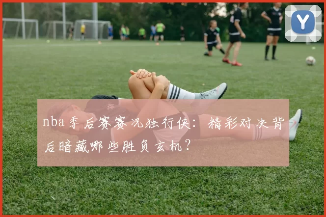 nba季后赛赛况独行侠:精彩对决背后暗藏哪些胜负玄机?