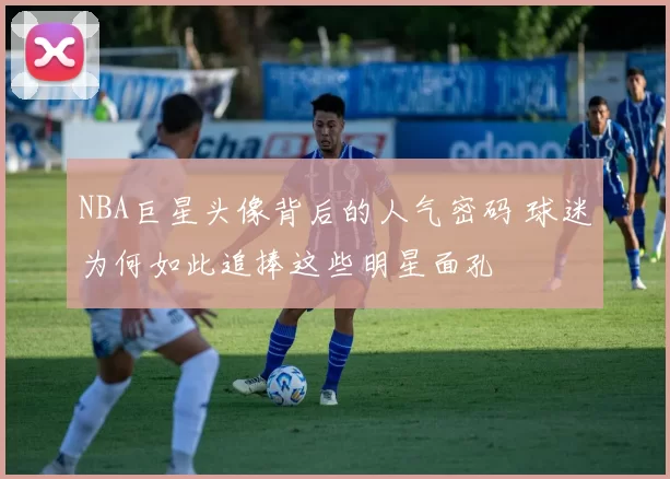 NBA巨星头像背后的人气密码 球迷为何如此追捧这些明星面孔