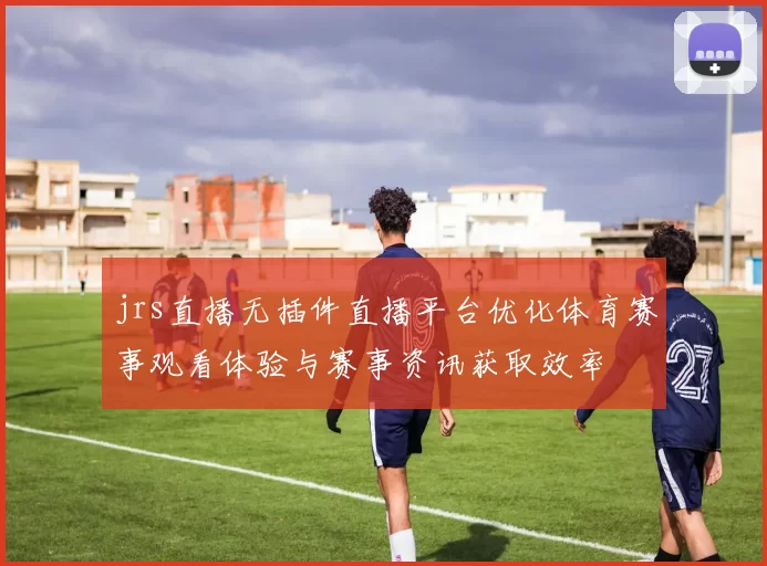 jrs直播无插件直播平台优化体育赛事观看体验与赛事资讯获取效率