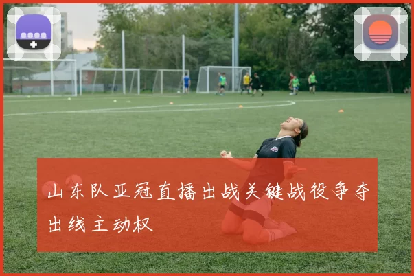 山东队亚冠直播出战关键战役争夺出线主动权