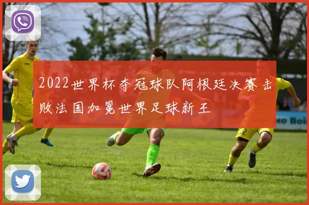 2022世界杯夺冠球队阿根廷决赛击败法国加冕世界足球新王