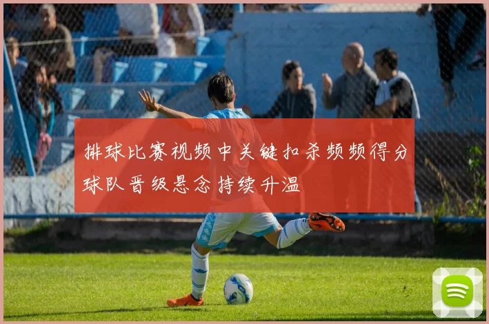 排球比赛视频中关键扣杀频频得分球队晋级悬念持续升温