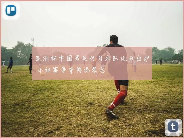 亚洲杯中国男足对日本队比分出炉 小组赛争夺再添悬念