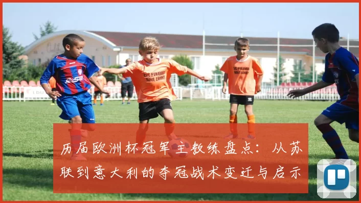 历届欧洲杯冠军主教练盘点:从苏联到意大利的夺冠战术变迁与启示