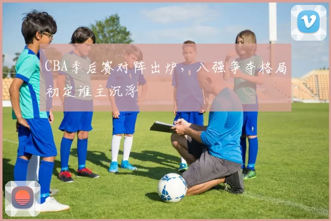 CBA季后赛对阵出炉，八强争夺格局初定谁主沉浮