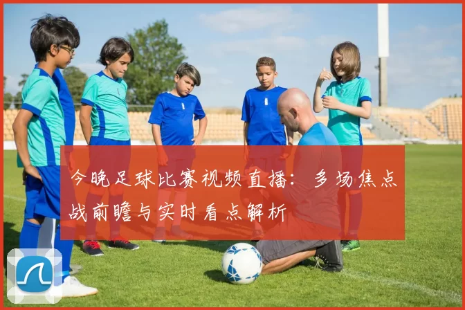 今晚足球比赛视频直播：多场焦点战前瞻与实时看点解析