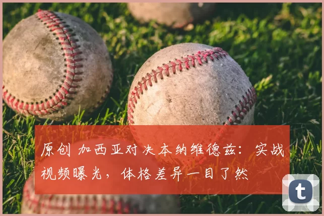 原创 加西亚对决本纳维德兹：实战视频曝光，体格差异一目了然