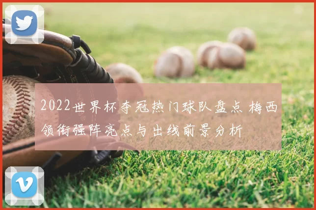 2022世界杯夺冠热门球队盘点 梅西领衔强阵亮点与出线前景分析