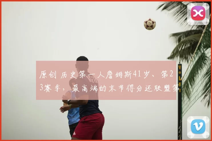 原创 历史第一人詹姆斯41岁、第23赛季，最高端的末节得分还联盟第一！