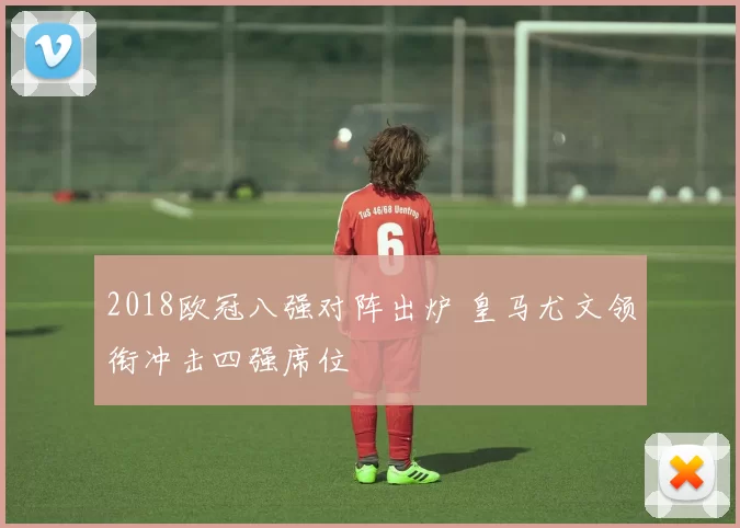 2018欧冠八强对阵出炉 皇马尤文领衔冲击四强席位