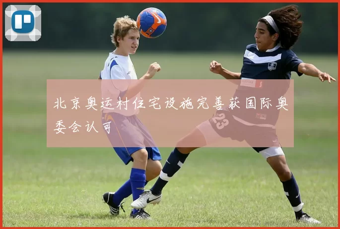 北京奥运村住宅设施完善获国际奥委会认可