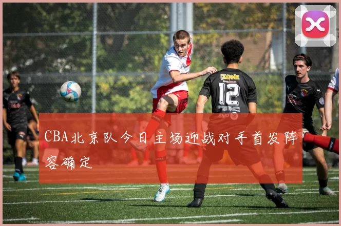 CBA北京队今日主场迎战对手首发阵容确定