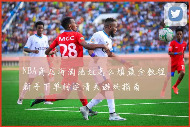 NBA商店海淘地址怎么填最全教程 新手下单转运清关避坑指南