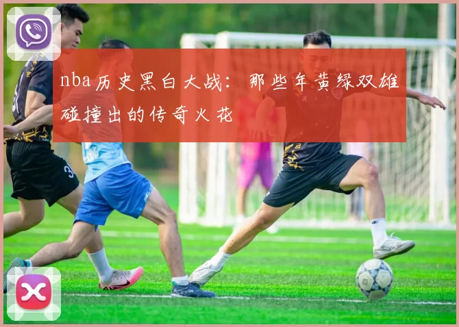 nba历史黑白大战：那些年黄绿双雄碰撞出的传奇火花