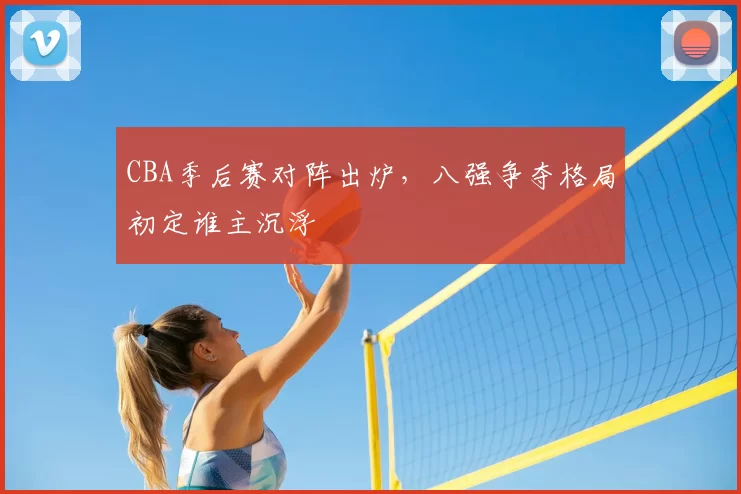 CBA季后赛对阵出炉，八强争夺格局初定谁主沉浮