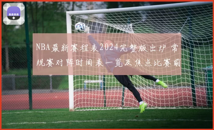 NBA最新赛程表2024完整版出炉 常规赛对阵时间表一览及焦点比赛前瞻