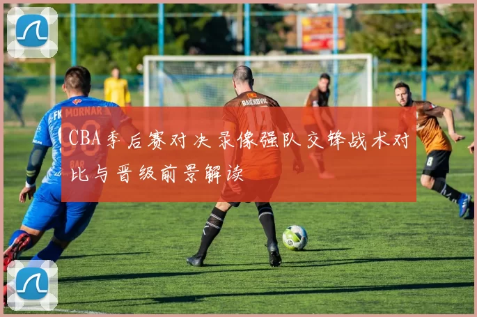 CBA季后赛对决录像强队交锋战术对比与晋级前景解读
