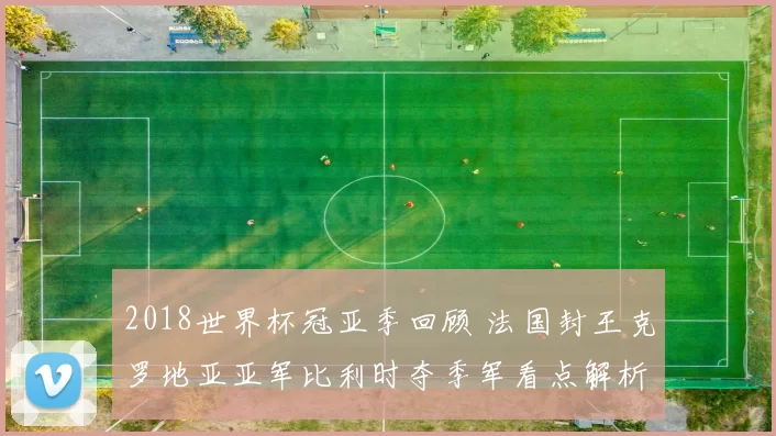 2018世界杯冠亚季回顾 法国封王克罗地亚亚军比利时夺季军看点解析