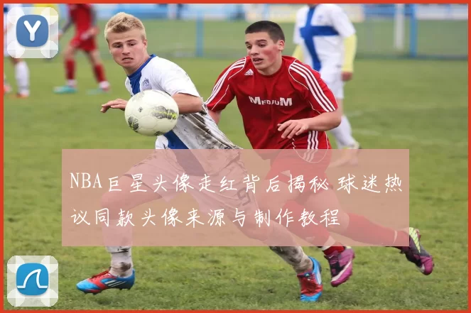 NBA巨星头像走红背后揭秘 球迷热议同款头像来源与制作教程