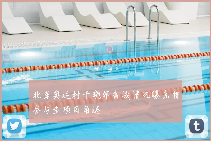北京奥运村于晓军备战情况曝光将参与多项目角逐