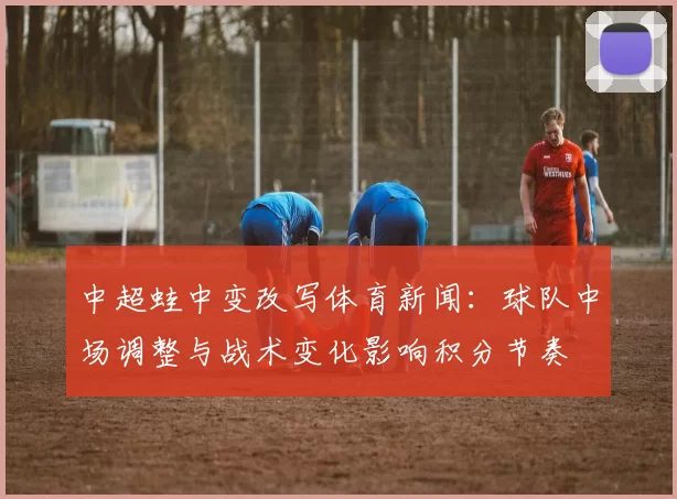 中超蛙中变改写体育新闻：球队中场调整与战术变化影响积分节奏