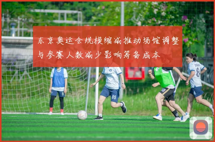 东京奥运会规模缩减推动场馆调整与参赛人数减少影响筹备成本