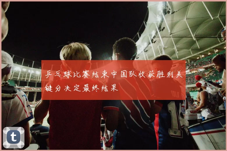 乒乓球比赛结束中国队收获胜利关键分决定最终结果