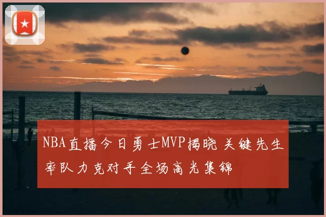 NBA直播今日勇士MVP揭晓 关键先生率队力克对手全场高光集锦