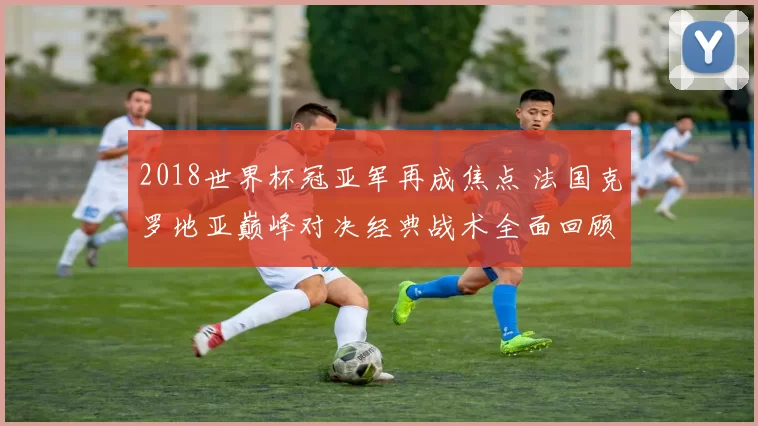2018世界杯冠亚军再成焦点 法国克罗地亚巅峰对决经典战术全面回顾