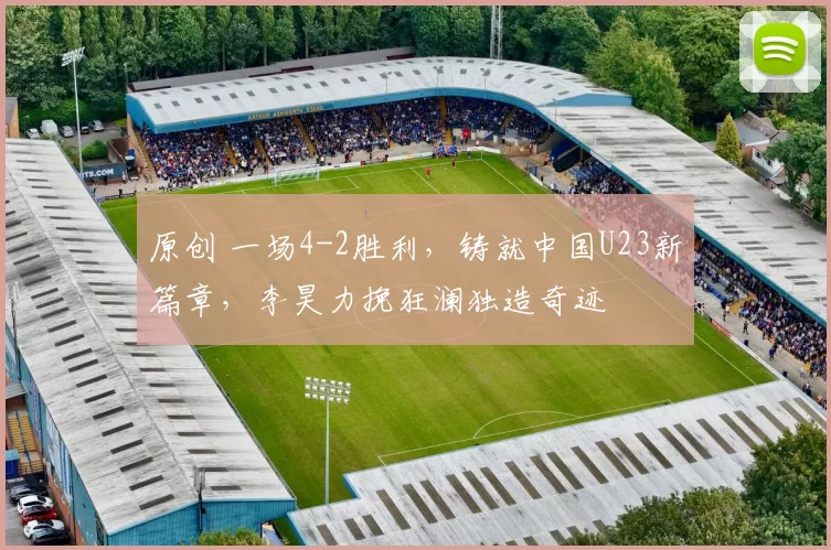 原创 一场4-2胜利，铸就中国U23新篇章，李昊力挽狂澜独造奇迹