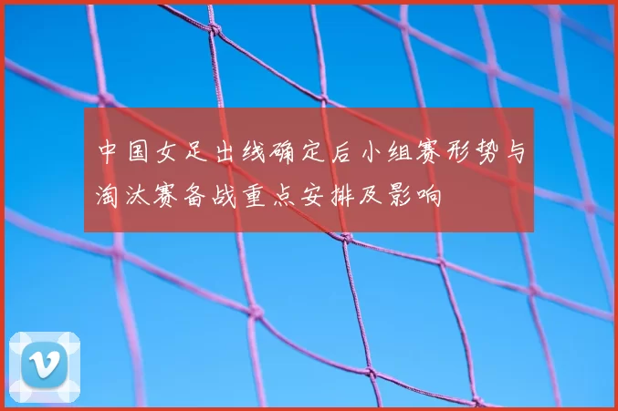 中国女足出线确定后小组赛形势与淘汰赛备战重点安排及影响