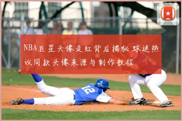 NBA巨星头像走红背后揭秘 球迷热议同款头像来源与制作教程