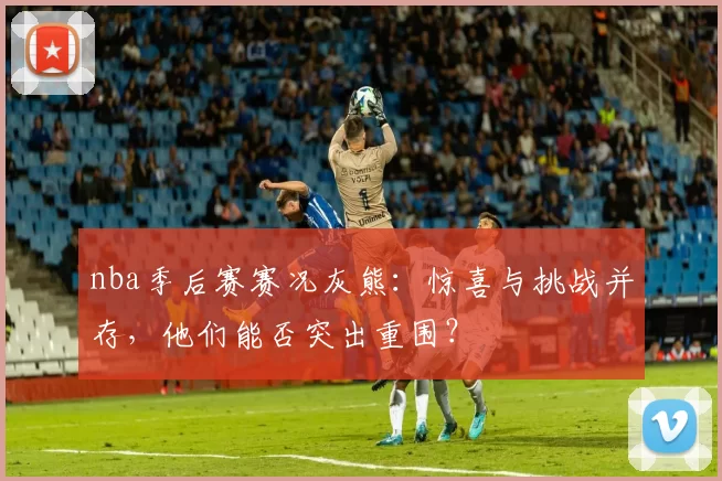 nba季后赛赛况灰熊：惊喜与挑战并存，他们能否突出重围？