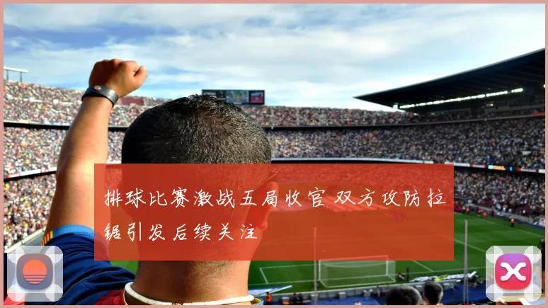 排球比赛激战五局收官 双方攻防拉锯引发后续关注
