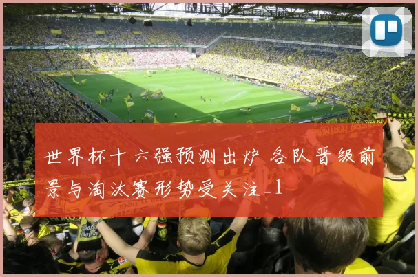 世界杯十六强预测出炉 各队晋级前景与淘汰赛形势受关注_1