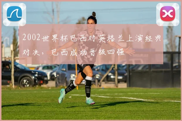 2002世界杯巴西对英格兰上演经典对决，巴西成功晋级四强