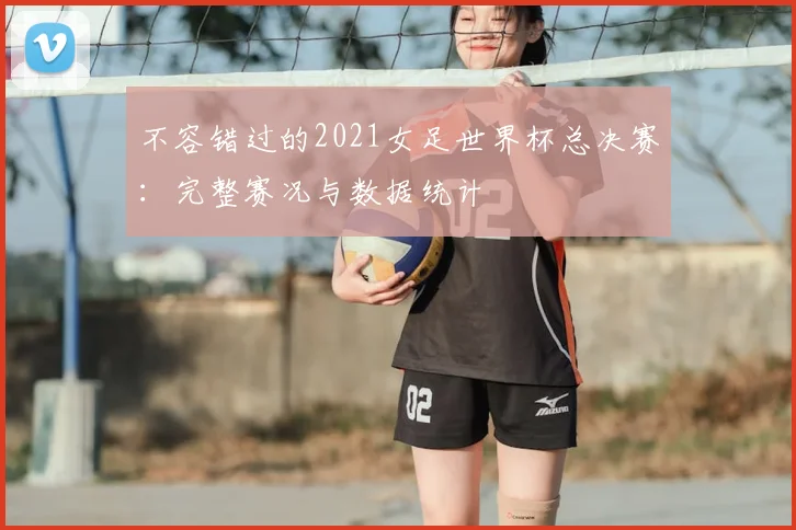 不容错过的2021女足世界杯总决赛：完整赛况与数据统计