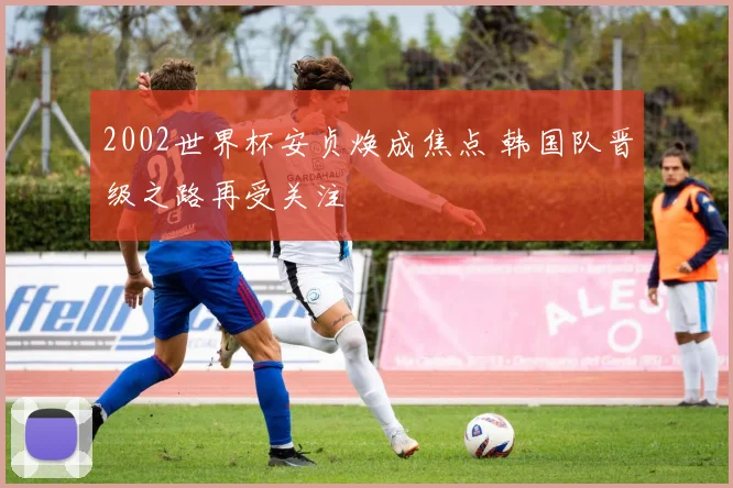 2002世界杯安贞焕成焦点 韩国队晋级之路再受关注